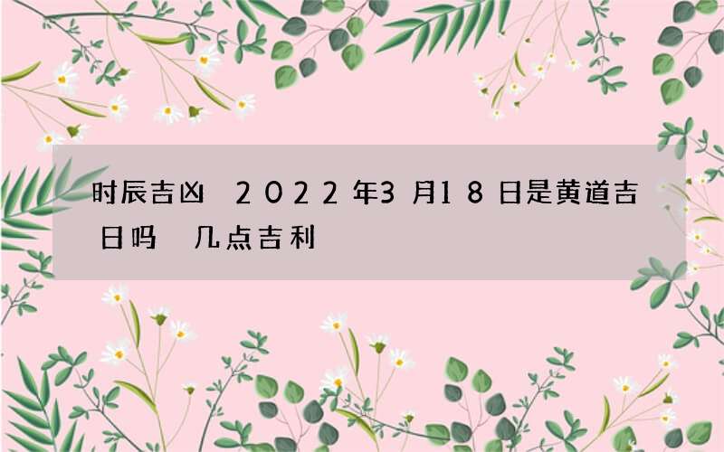 时辰吉凶 2022年3月18日是黄道吉日吗 几点吉利